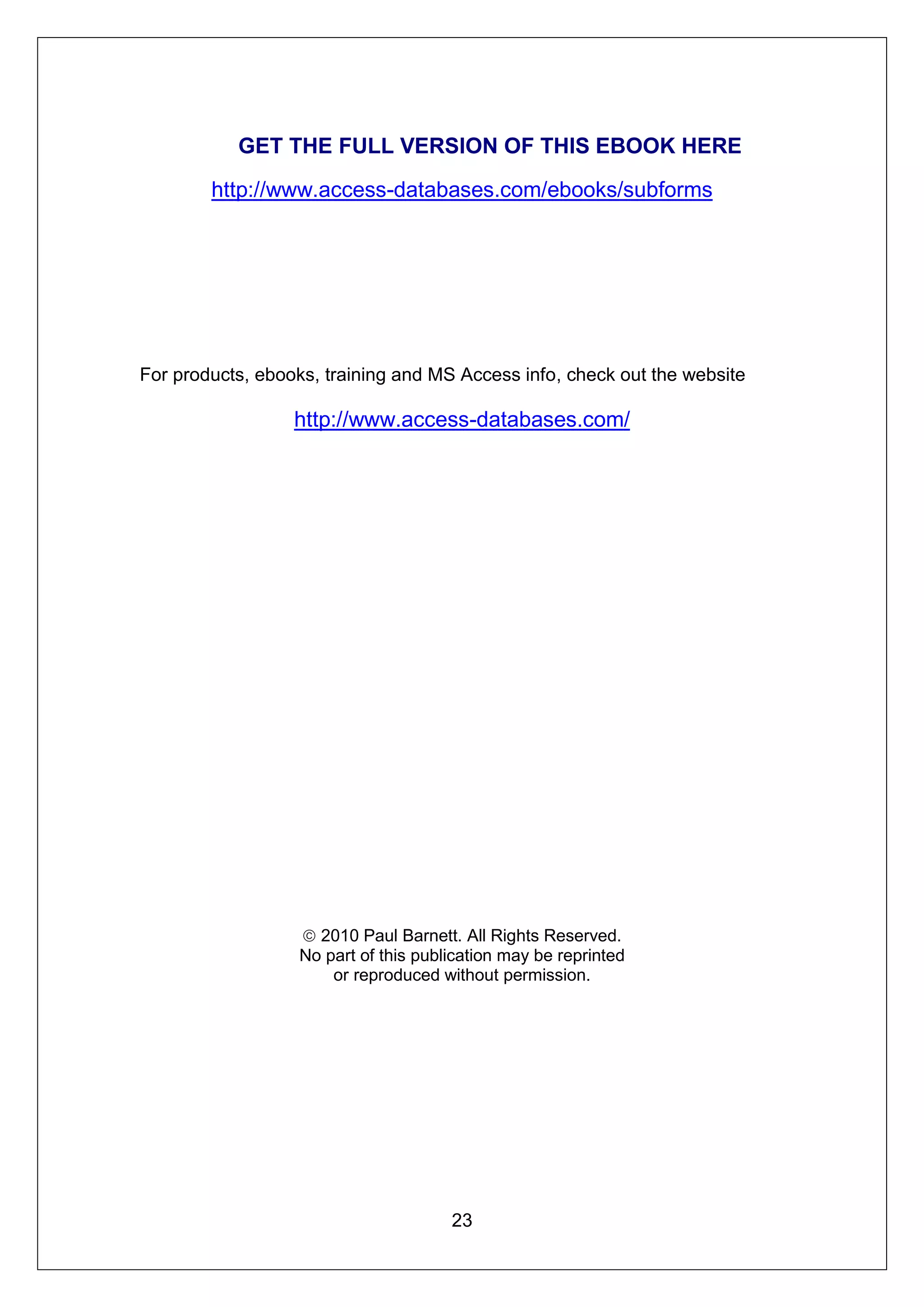 GET THE FULL VERSION OF THIS EBOOK HERE

        http://www.access-databases.com/ebooks/subforms




For products, ebooks, training and MS Access info, check out the website

                  http://www.access-databases.com/




                   2010 Paul Barnett. All Rights Reserved.
                  No part of this publication may be reprinted
                      or reproduced without permission.




                                      23
 