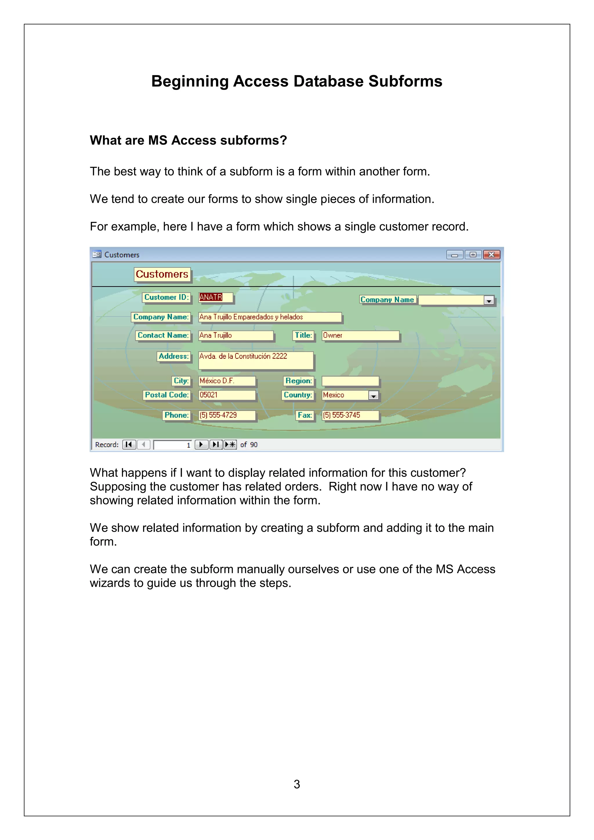 Beginning Access Database Subforms


What are MS Access subforms?

The best way to think of a subform is a form within another form.

We tend to create our forms to show single pieces of information.

For example, here I have a form which shows a single customer record.




What happens if I want to display related information for this customer?
Supposing the customer has related orders. Right now I have no way of
showing related information within the form.

We show related information by creating a subform and adding it to the main
form.

We can create the subform manually ourselves or use one of the MS Access
wizards to guide us through the steps.




                                      3
 