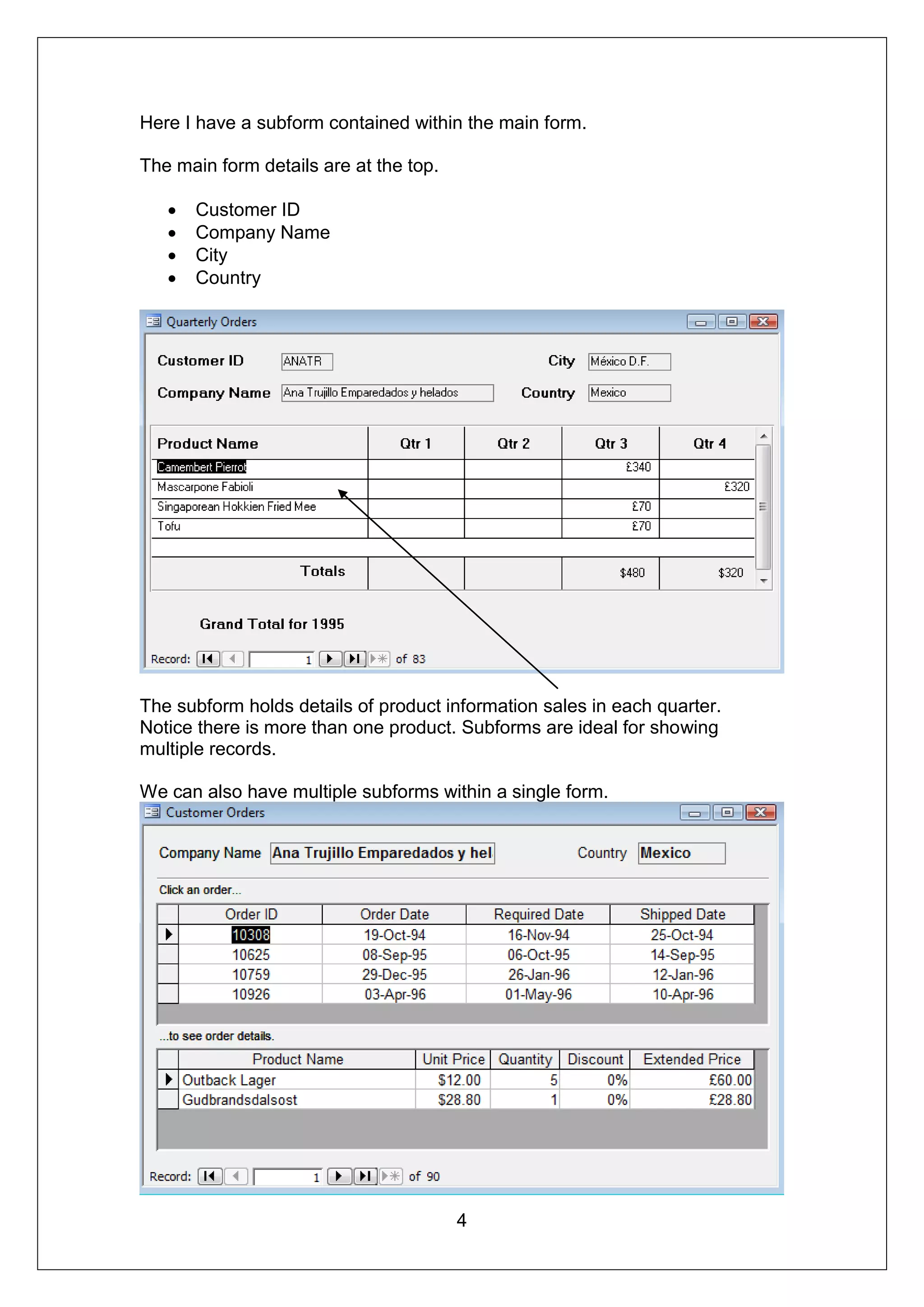Here I have a subform contained within the main form.

The main form details are at the top.

      Customer ID
      Company Name
      City
      Country




The subform holds details of product information sales in each quarter.
Notice there is more than one product. Subforms are ideal for showing
multiple records.

We can also have multiple subforms within a single form.




                                        4
 