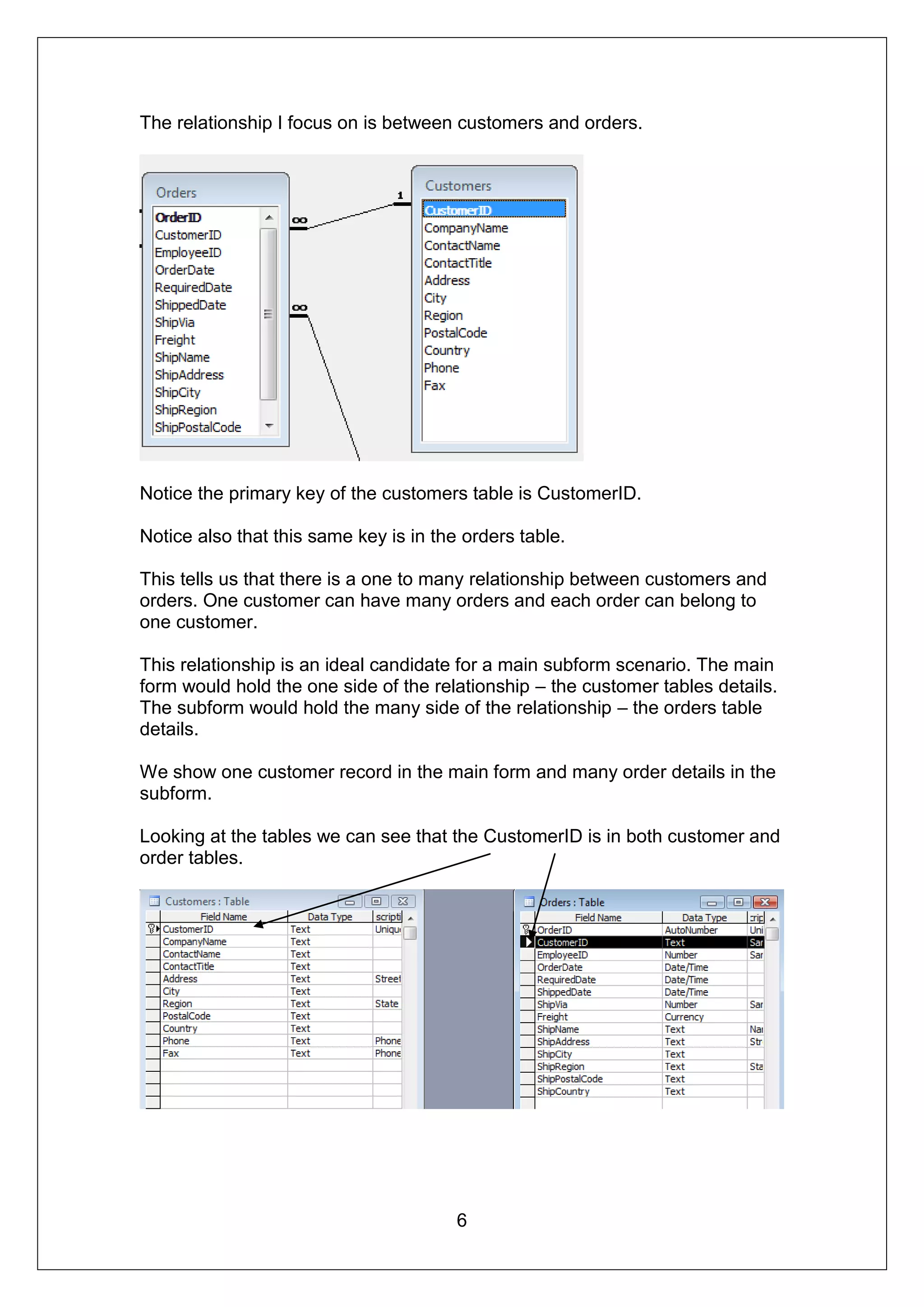 The relationship I focus on is between customers and orders.




Notice the primary key of the customers table is CustomerID.

Notice also that this same key is in the orders table.

This tells us that there is a one to many relationship between customers and
orders. One customer can have many orders and each order can belong to
one customer.

This relationship is an ideal candidate for a main subform scenario. The main
form would hold the one side of the relationship – the customer tables details.
The subform would hold the many side of the relationship – the orders table
details.

We show one customer record in the main form and many order details in the
subform.

Looking at the tables we can see that the CustomerID is in both customer and
order tables.




                                        6
 