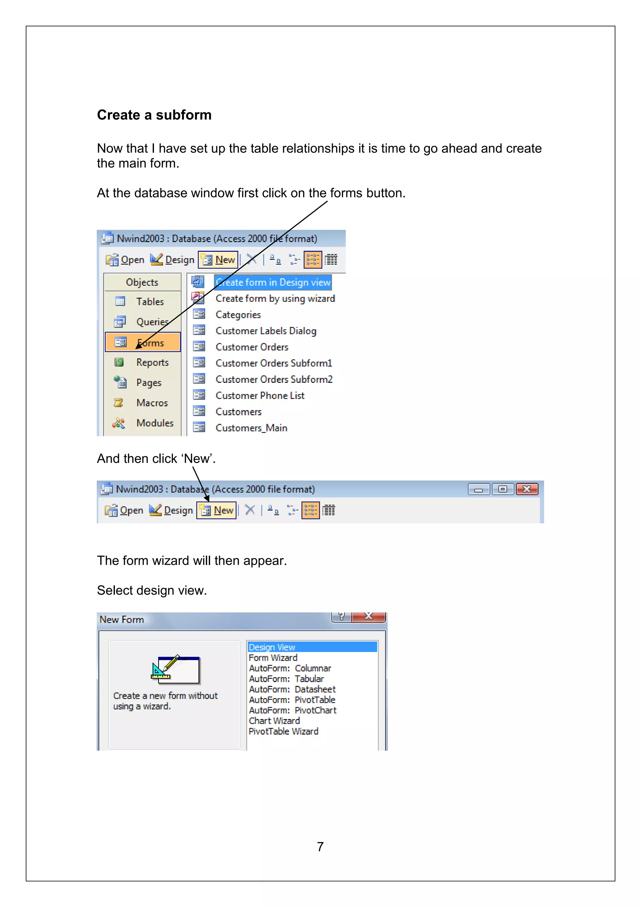 Create a subform

Now that I have set up the table relationships it is time to go ahead and create
the main form.

At the database window first click on the forms button.




And then click ‘New’.




The form wizard will then appear.

Select design view.




                                       7
 