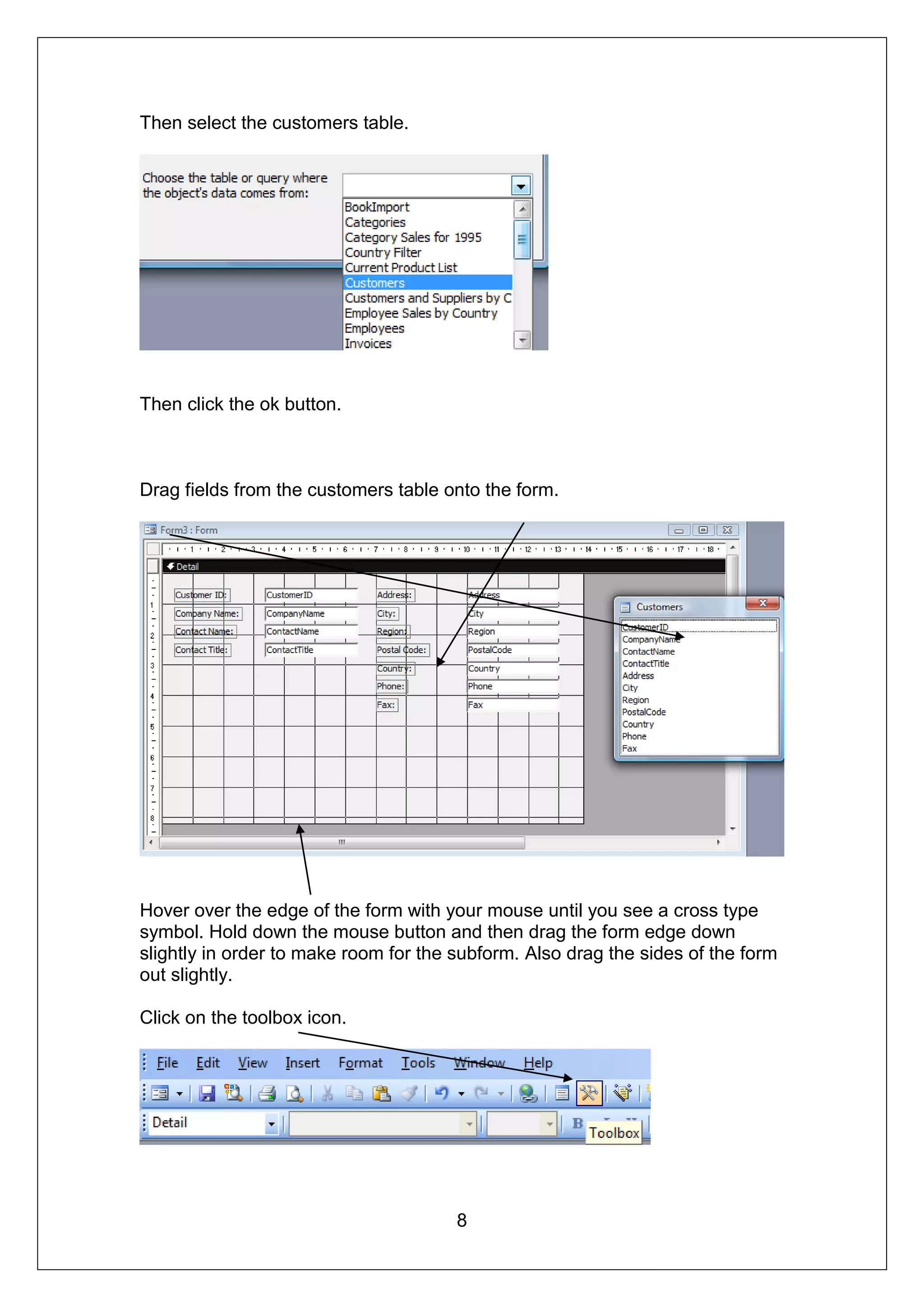 Then select the customers table.




Then click the ok button.



Drag fields from the customers table onto the form.




Hover over the edge of the form with your mouse until you see a cross type
symbol. Hold down the mouse button and then drag the form edge down
slightly in order to make room for the subform. Also drag the sides of the form
out slightly.

Click on the toolbox icon.




                                       8
 
