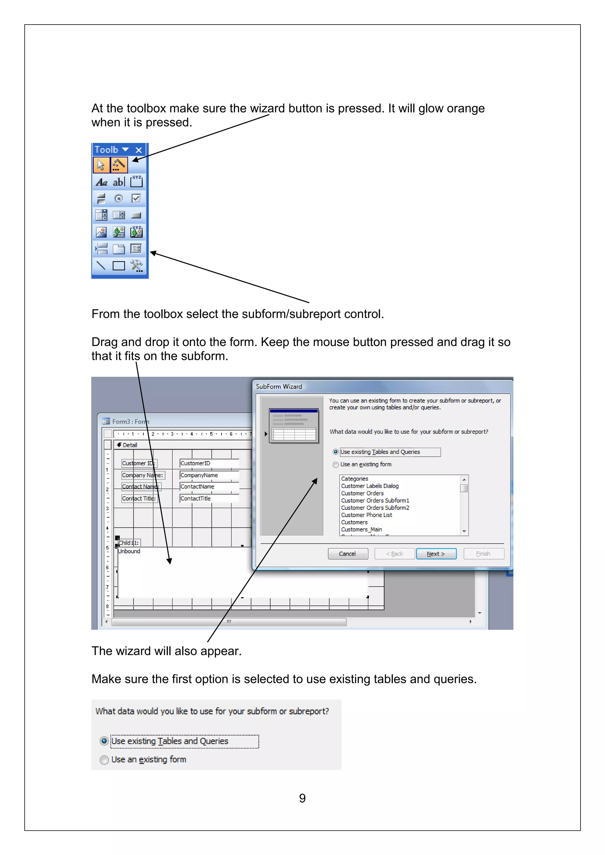 At the toolbox make sure the wizard button is pressed. It will glow orange
when it is pressed.




From the toolbox select the subform/subreport control.

Drag and drop it onto the form. Keep the mouse button pressed and drag it so
that it fits on the subform.




The wizard will also appear.

Make sure the first option is selected to use existing tables and queries.




                                       9
 