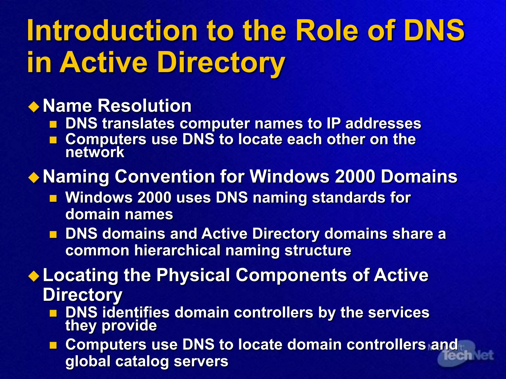 Introduction to the Role of DNS
in Active Directory
Name Resolution
 DNS translates computer names to IP addresses
 Computers use DNS to locate each other on the
network
Naming Convention for Windows 2000 Domains
 Windows 2000 uses DNS naming standards for
domain names
 DNS domains and Active Directory domains share a
common hierarchical naming structure
Locating the Physical Components of Active
Directory
 DNS identifies domain controllers by the services
they provide
 Computers use DNS to locate domain controllers and
global catalog servers
 