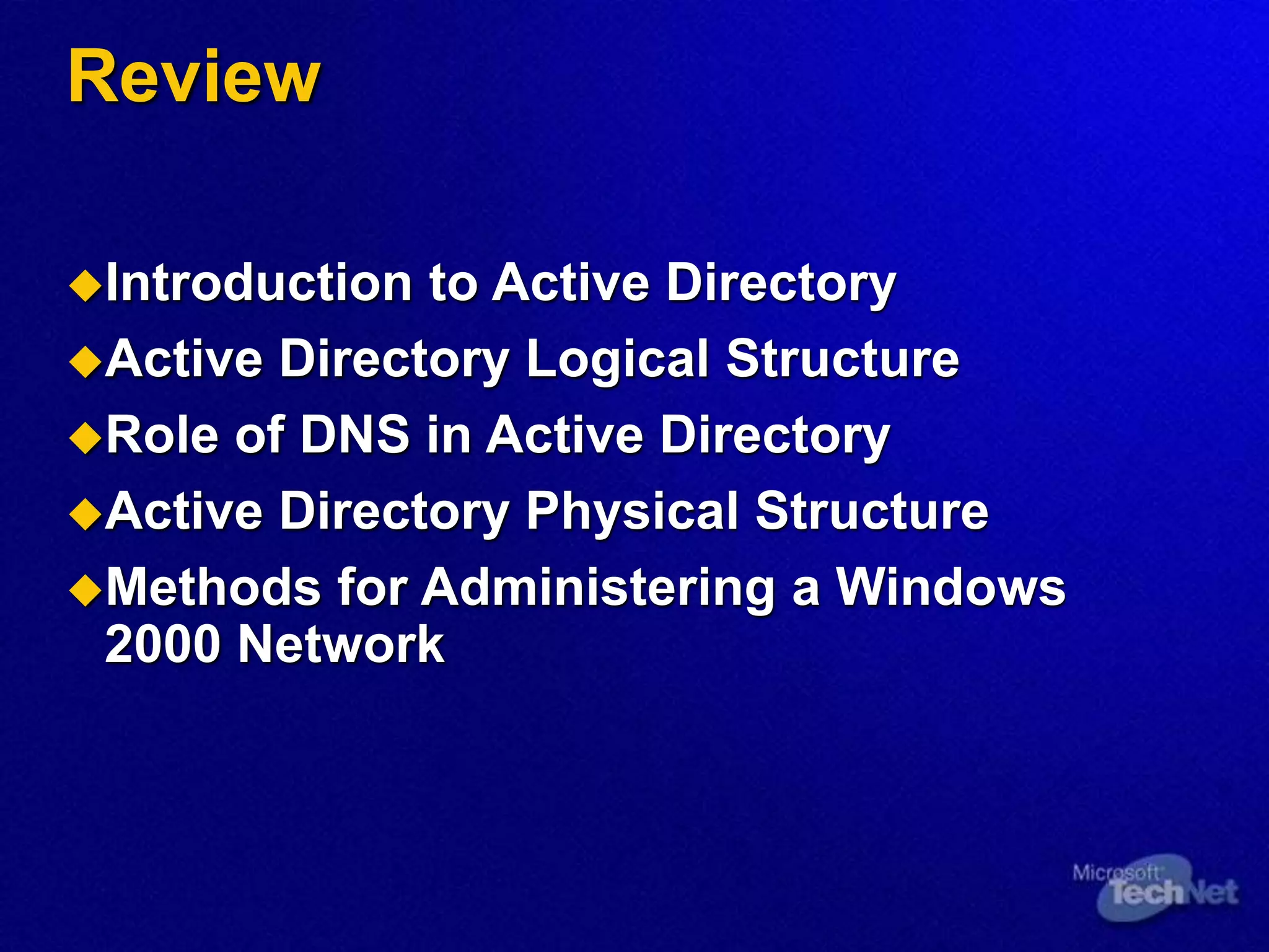 Review
Introduction to Active Directory
Active Directory Logical Structure
Role of DNS in Active Directory
Active Directory Physical Structure
Methods for Administering a Windows
2000 Network
 