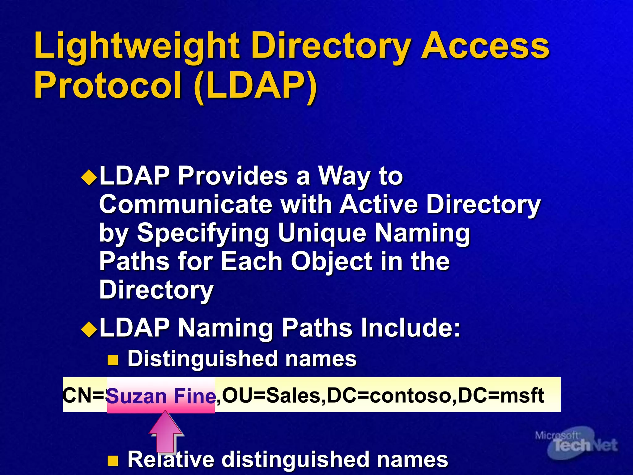 Lightweight Directory Access
Protocol (LDAP)
LDAP Provides a Way to
Communicate with Active Directory
by Specifying Unique Naming
Paths for Each Object in the
Directory
LDAP Naming Paths Include:
 Distinguished names
 Relative distinguished names
CN=Suzan Fine,OU=Sales,DC=contoso,DC=msft
Suzan Fine
 