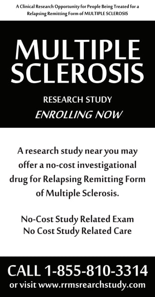 MULTIPLE
SCLEROSISresearch study
enrolling now
AClinicalResearchOpportunityforPeopleBeingTreatedfora
RelapsingRemittingFormofMULTIPLESCLEROSIS
Aresearchstudynearyoumay
offerano-costinvestigational
drugforRelapsingRemittingForm
ofMultipleSclerosis.
No-CostStudyRelatedExam
NoCostStudyRelatedCare
CALL1-855-810-3314
orvisitwww.rrmsrearchstudy.com
 