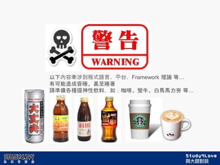 以下內容牽涉到程式語言、平台、Framework 理論 等…
有可能造成昏睡、甚至睡著
請準備各種提神性飲料，如：咖啡、蠻牛、白馬馬力夯 等…
 