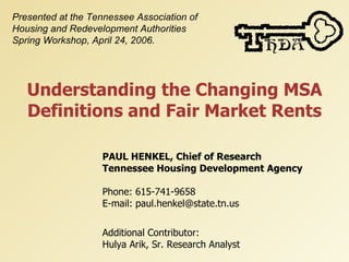 Presented at the Tennessee Association of
Housing and Redevelopment Authorities
Spring Workshop, April 24, 2006.




   Understanding the Changing MSA
   Definitions and Fair Market Rents

                   PAUL HENKEL, Chief of Research
                   Tennessee Housing Development Agency

                   Phone: 615-741-9658
                   E-mail: paul.henkel@state.tn.us


                   Additional Contributor:
                   Hulya Arik, Sr. Research Analyst
 