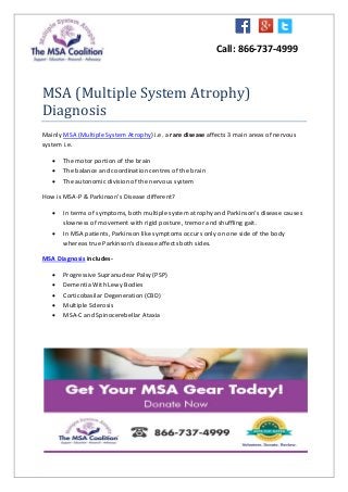 Call: 866-737-4999
MSA (Multiple System Atrophy)
Diagnosis
Mainly MSA (Multiple System Atrophy) i.e. a rare disease affects 3 main areas of nervous
system i.e.
 The motor portion of the brain
 The balance and coordination centres of the brain
 The autonomic division of the nervous system
How is MSA-P & Parkinson's Disease different?
 In terms of symptoms, both multiple system atrophy and Parkinson's disease causes
slowness of movement with rigid posture, tremor and shuffling gait.
 In MSA patients, Parkinson like symptoms occurs only on one side of the body
whereas true Parkinson's disease affects both sides.
MSA Diagnosis includes-
 Progressive Supranuclear Palsy (PSP)
 Dementia With Lewy Bodies
 Corticobasilar Degeneration (CBD)
 Multiple Sclerosis
 MSA-C and Spinocerebellar Ataxia
 