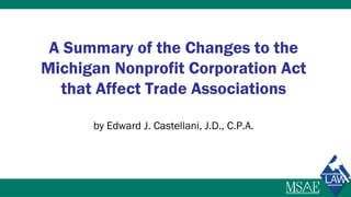 A Summary of the Changes to the
Michigan Nonprofit Corporation Act
that Affect Trade Associations
by Edward J. Castellani, J.D., C.P.A.
 