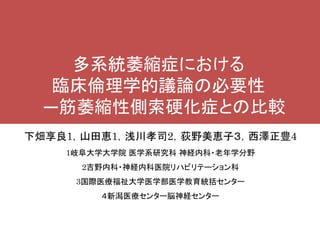 下畑享良1，山田恵1，浅川孝司2，荻野美恵子３，西澤正豊4
1岐阜大学大学院 医学系研究科 神経内科・老年学分野
2吉野内科・神経内科医院リハビリテーション科
3国際医療福祉大学医学部医学教育統括センター
４新潟医療センター脳神経センター
多系統萎縮症における
臨床倫理学的議論の必要性
―筋萎縮性側索硬化症との比較
―
 