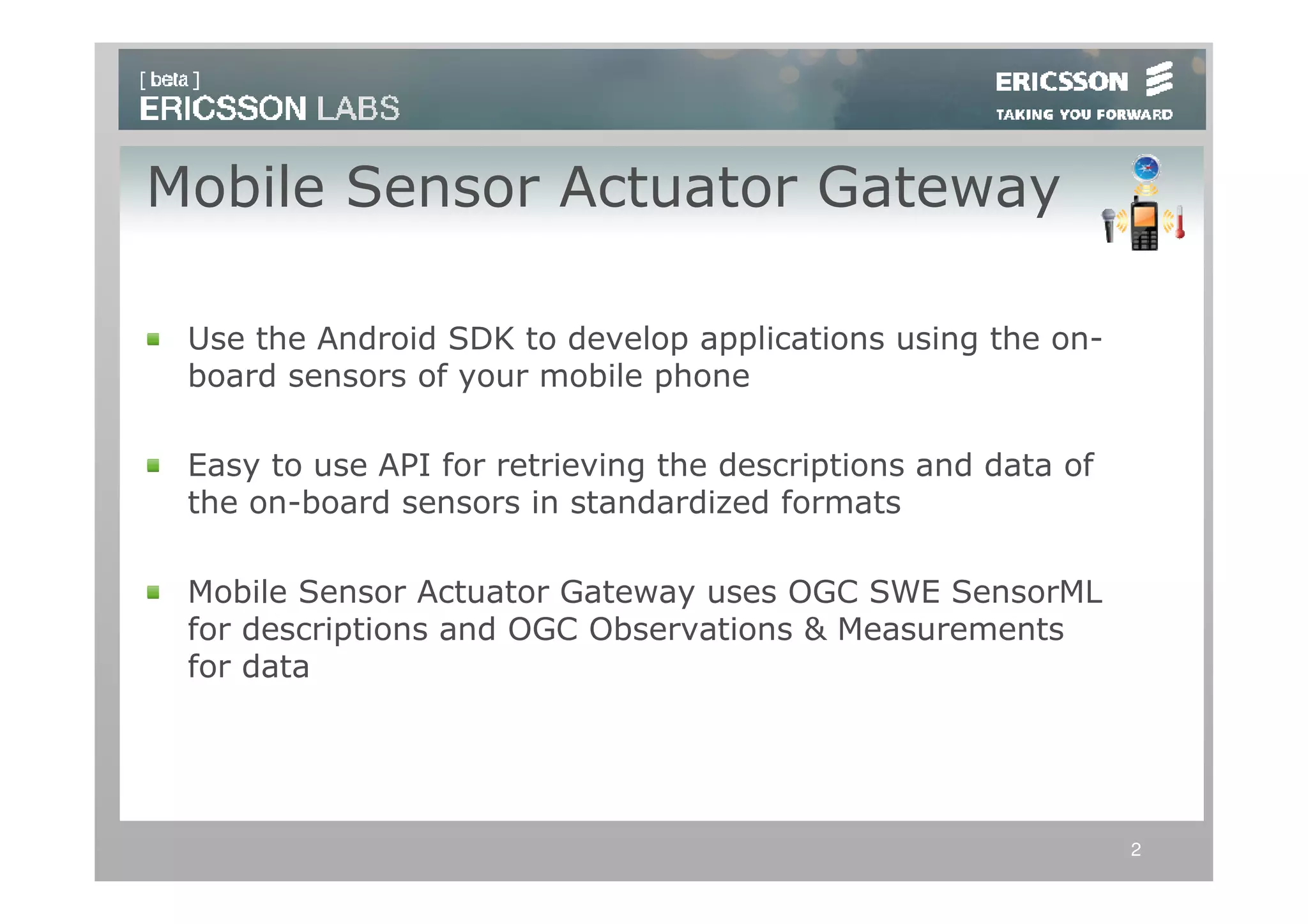 Mobile Sensor Actuator Gateway

 Use the Android SDK to develop applications using the on-
 board sensors of your mobile phone

 Easy to use API for retrieving the descriptions and data of
 the on-board sensors in standardized formats

 Mobile Sensor Actuator Gateway uses OGC SWE SensorML
 for descriptions and OGC Observations & Measurements
 for data




                                                               2
 
