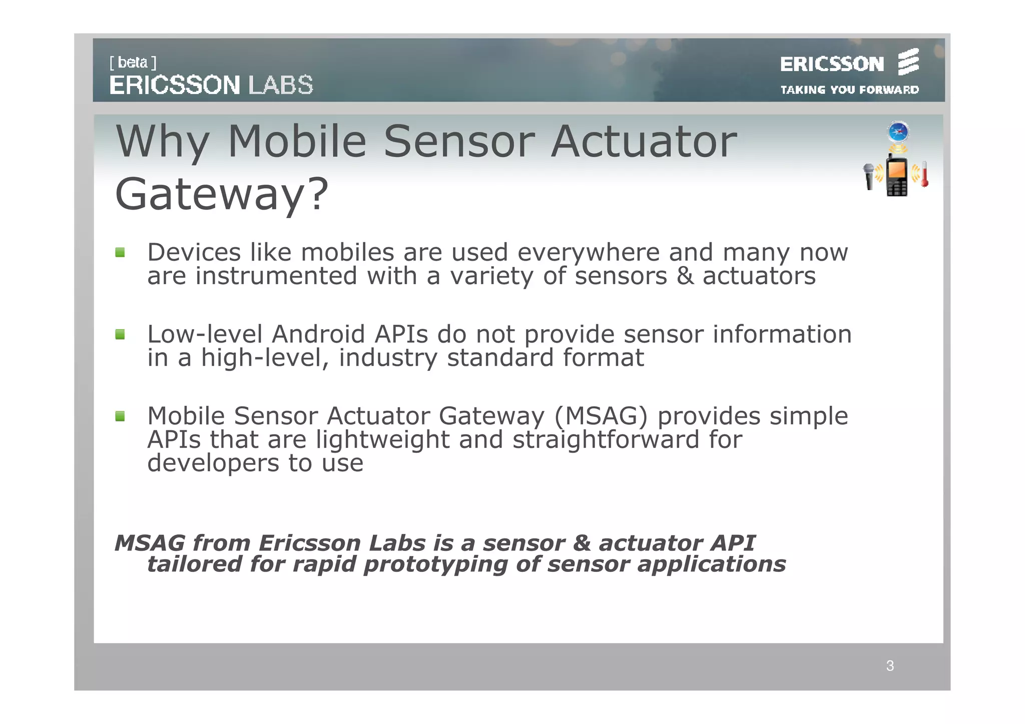 Why Mobile Sensor Actuator
Gateway?
  Devices like mobiles are used everywhere and many now
  are instrumented with a variety of sensors & actuators

  Low-level Android APIs do not provide sensor information
  in a high-level, industry standard format

  Mobile Sensor Actuator Gateway (MSAG) provides simple
  APIs that are lightweight and straightforward for
  developers to use


MSAG from Ericsson Labs is a sensor & actuator API
  tailored for rapid prototyping of sensor applications



                                                             3
 