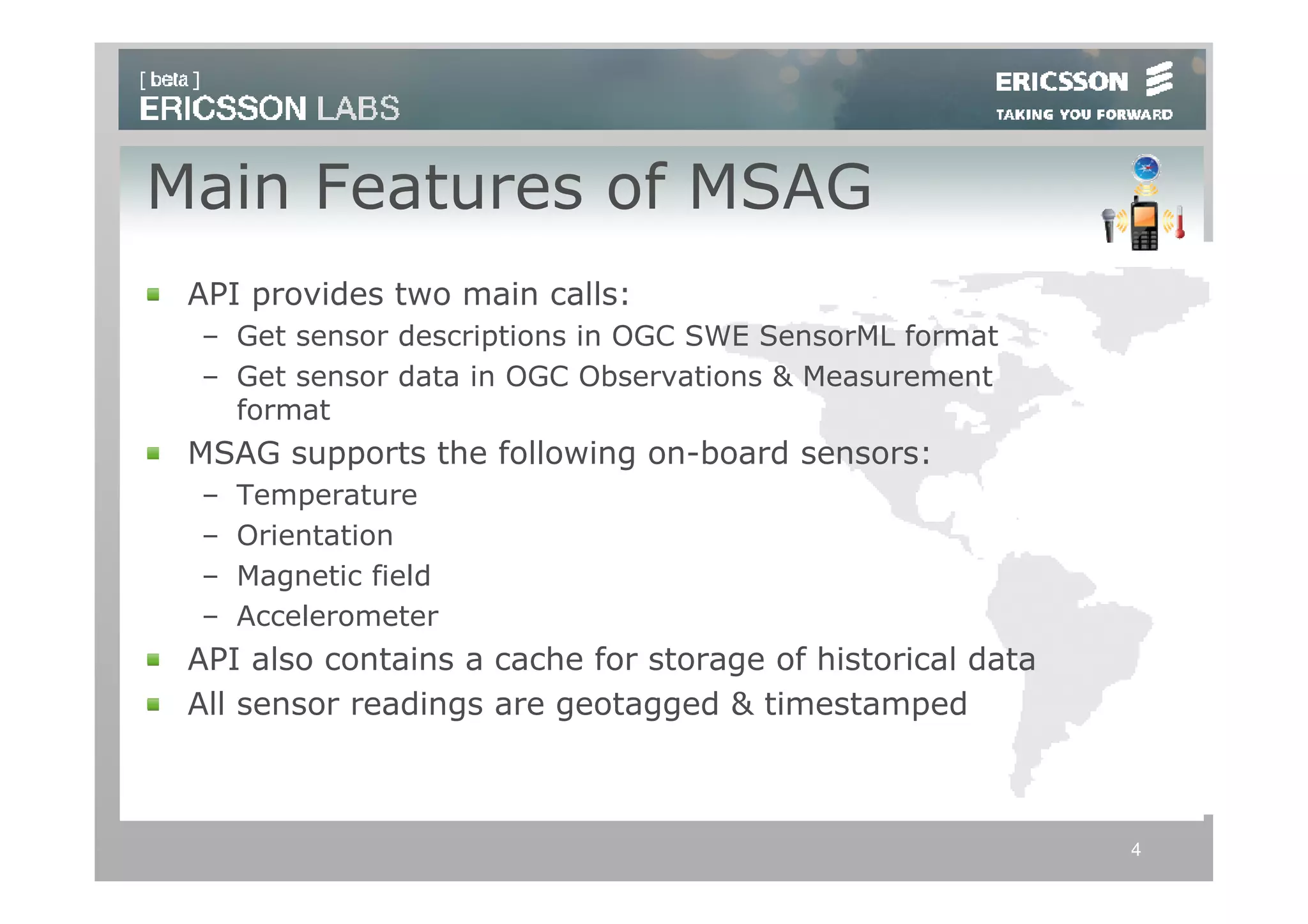 Main Features of MSAG
 API provides two main calls:
 – Get sensor descriptions in OGC SWE SensorML format
 – Get sensor data in OGC Observations & Measurement
   format
 MSAG supports the following on-board sensors:
 –   Temperature
 –   Orientation
 –   Magnetic field
 –   Accelerometer
 API also contains a cache for storage of historical data
 All sensor readings are geotagged & timestamped



                                                            4
 