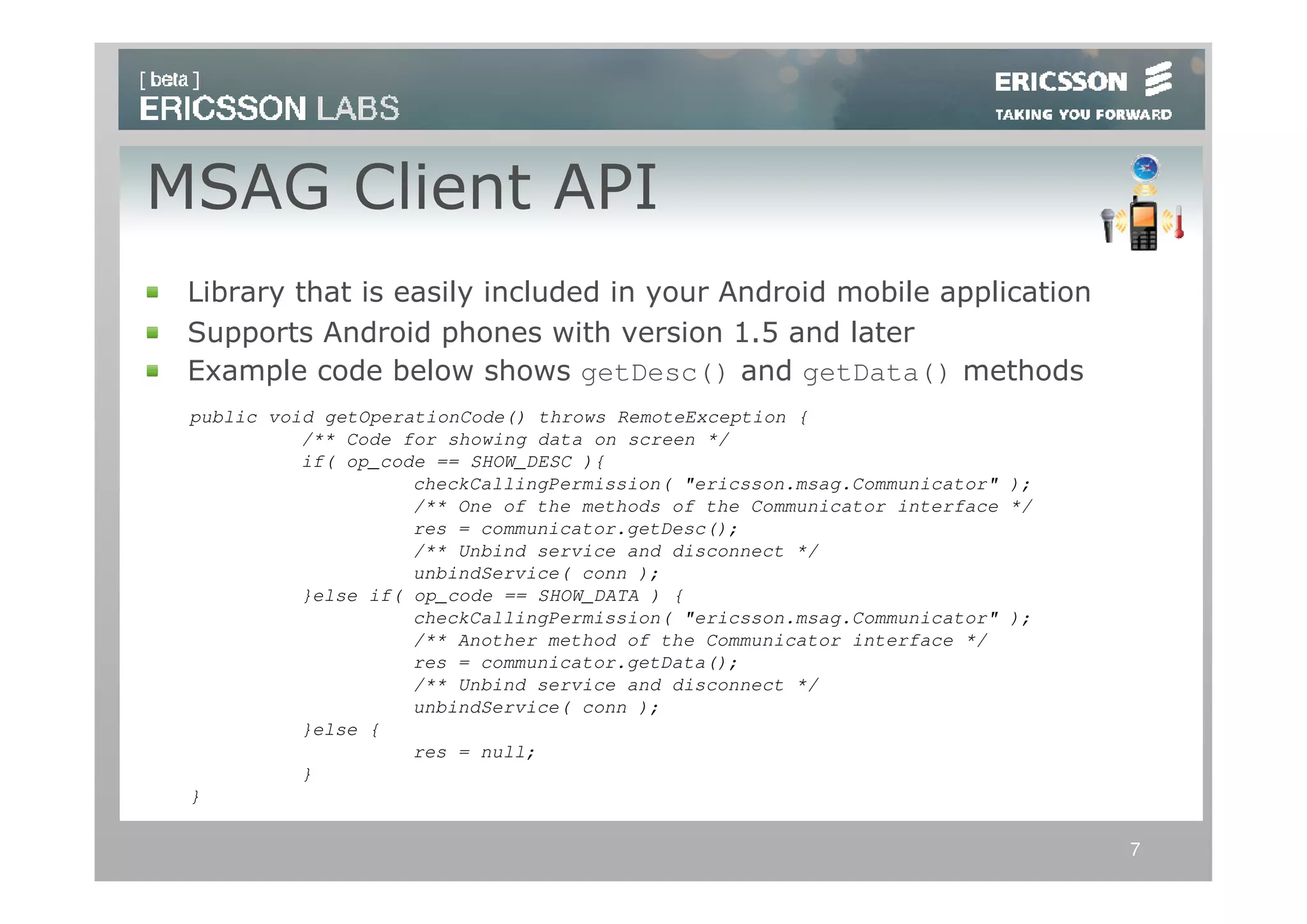MSAG Client API
 Library that is easily included in your Android mobile application
 Supports Android phones with version 1.5 and later
 Example code below shows getDesc() and getData() methods
 public void getOperationCode() throws RemoteException {
           /** Code for showing data on screen */
           if( op_code == SHOW_DESC ){
                     checkCallingPermission( "ericsson.msag.Communicator" );
                     /** One of the methods of the Communicator interface */
                     res = communicator.getDesc();
                     /** Unbind service and disconnect */
                     unbindService( conn );
           }else if( op_code == SHOW_DATA ) {
                     checkCallingPermission( "ericsson.msag.Communicator" );
                     /** Another method of the Communicator interface */
                     res = communicator.getData();
                     /** Unbind service and disconnect */
                     unbindService( conn );
           }else {
                     res = null;
           }
 }

                                                                               7
 
