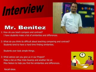 1: How do you teach compare and contrast?  I have students make a list of similarities and differences.  2: What do you think its difficult about teaching comparing and contrast? Students tend to have a hard time finding similarities. Students over look simple things. 3: What advice can you give us in our Project? Make a list on Miss Viola Swamp and another list on  Miss Nelson to help you find the similarities and differences. Recall ideas. Interview Mr. Benitez 