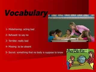 1- Misbehaving: acting bad 2- Refused: to say no 3- Terrible: really bad 4- Missing: to be absent 5- Secret: something that no body is suppose to know Vocabulary 