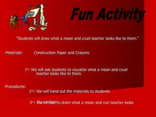 “ Students will draw what a mean and cruel teacher looks like to them.” Fun Activity 1 st : We will ask students to visualize what a mean and cruel  2 nd : We will hand out the materials to students. 3 rd : We will ask to dram what a mean and curl teacher looks like to them. teacher looks like to them. Construction Paper and Crayons -Materials: -Procedures: 