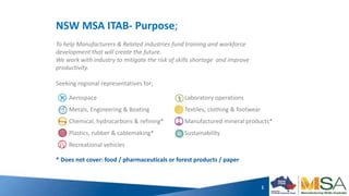 1
NSW MSA ITAB- Purpose;
To help Manufacturers & Related industries fund training and workforce
development that will create the future.
We work with industry to mitigate the risk of skills shortage and improve
productivity.
Seeking regional representatives for;
Aerospace
Metals, Engineering & Boating
Chemical, hydrocarbons & refining*
Plastics, rubber & cablemaking*
Recreational vehicles
Laboratory operations
Textiles, clothing & footwear
Manufactured mineral products*
Sustainability
* Does not cover: food / pharmaceuticals or forest products / paper
 