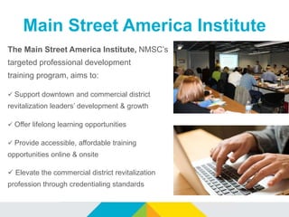 Main Street America Institute
The Main Street America Institute, NMSC’s
targeted professional development
training program, aims to:
 Support downtown and commercial district
revitalization leaders’ development & growth
 Offer lifelong learning opportunities
 Provide accessible, affordable training
opportunities online & onsite
 Elevate the commercial district revitalization
profession through credentialing standards
 
