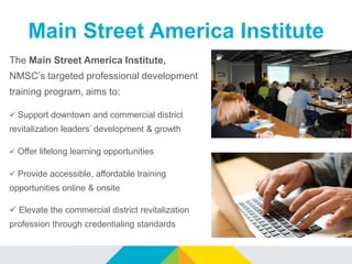 Main Street America Institute
The Main Street America Institute,
NMSC’s targeted professional development
training program, aims to:
 Support downtown and commercial district
revitalization leaders’ development & growth
 Offer lifelong learning opportunities
 Provide accessible, affordable training
opportunities online & onsite
 Elevate the commercial district revitalization
profession through credentialing standards
 