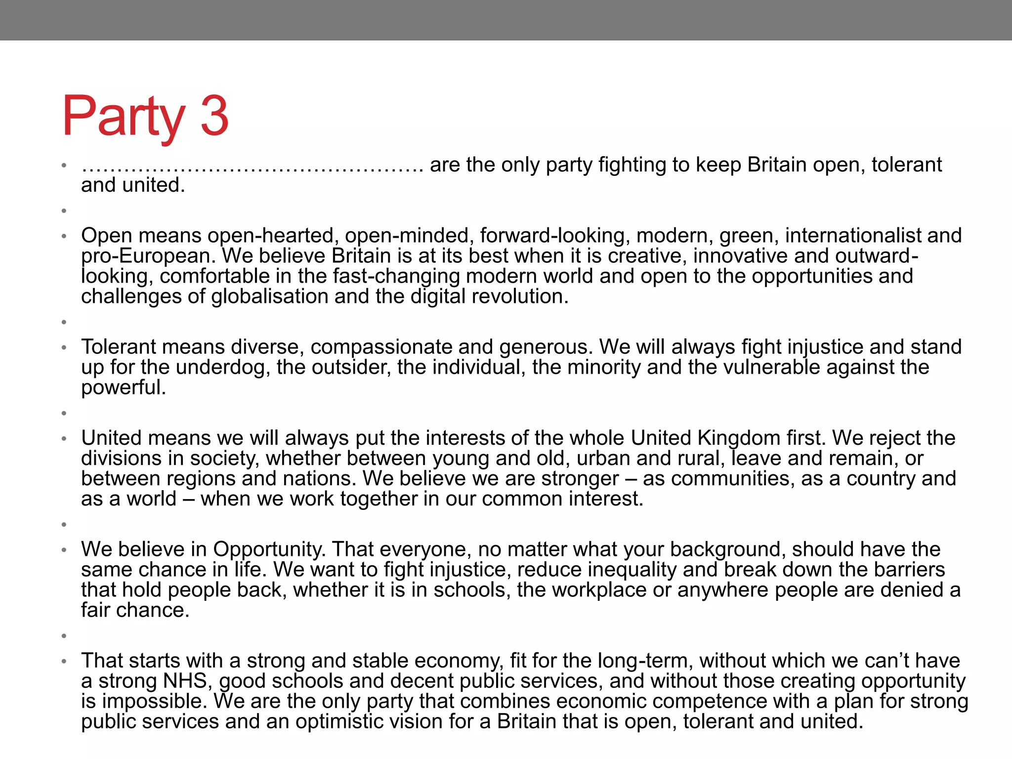Party 3
• …………………………………………. are the only party fighting to keep Britain open, tolerant
and united.
•
• Open means open-hearted, open-minded, forward-looking, modern, green, internationalist and
pro-European. We believe Britain is at its best when it is creative, innovative and outward-
looking, comfortable in the fast-changing modern world and open to the opportunities and
challenges of globalisation and the digital revolution.
•
• Tolerant means diverse, compassionate and generous. We will always fight injustice and stand
up for the underdog, the outsider, the individual, the minority and the vulnerable against the
powerful.
•
• United means we will always put the interests of the whole United Kingdom first. We reject the
divisions in society, whether between young and old, urban and rural, leave and remain, or
between regions and nations. We believe we are stronger – as communities, as a country and
as a world – when we work together in our common interest.
•
• We believe in Opportunity. That everyone, no matter what your background, should have the
same chance in life. We want to fight injustice, reduce inequality and break down the barriers
that hold people back, whether it is in schools, the workplace or anywhere people are denied a
fair chance.
•
• That starts with a strong and stable economy, fit for the long-term, without which we can’t have
a strong NHS, good schools and decent public services, and without those creating opportunity
is impossible. We are the only party that combines economic competence with a plan for strong
public services and an optimistic vision for a Britain that is open, tolerant and united.
 