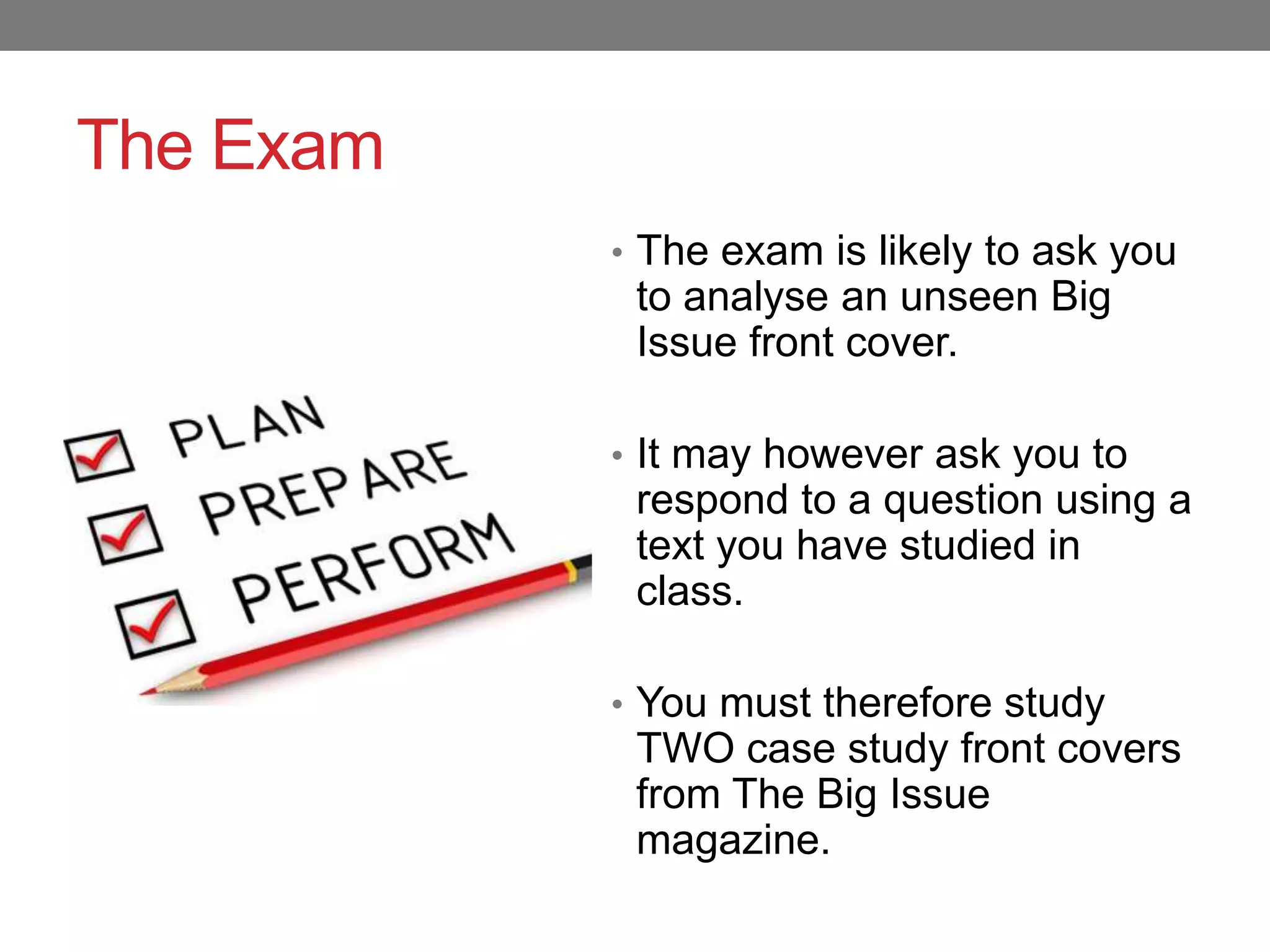 The Exam
• The exam is likely to ask you
to analyse an unseen Big
Issue front cover.
• It may however ask you to
respond to a question using a
text you have studied in
class.
• You must therefore study
TWO case study front covers
from The Big Issue
magazine.
 