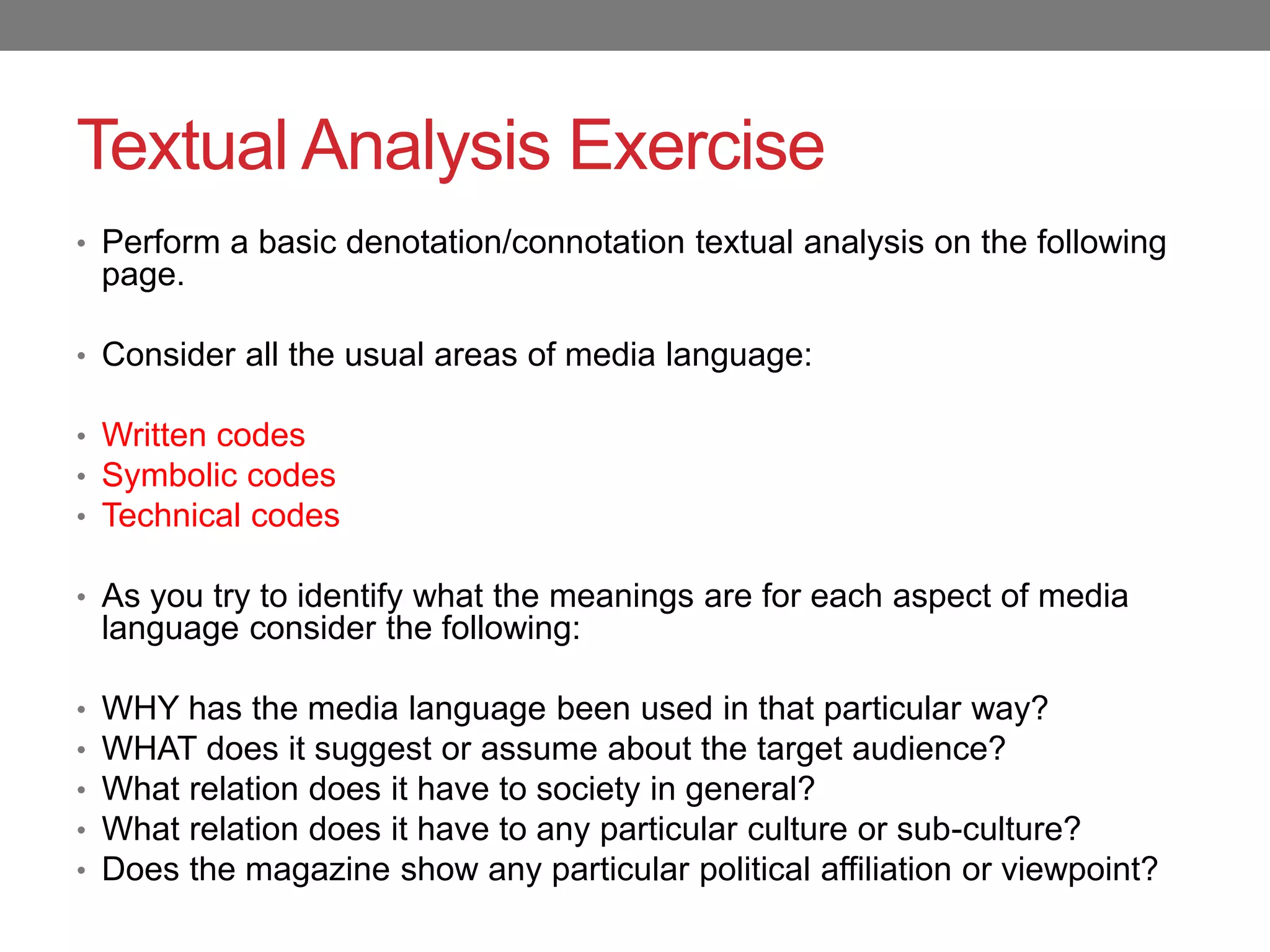 Textual Analysis Exercise
• Perform a basic denotation/connotation textual analysis on the following
page.
• Consider all the usual areas of media language:
• Written codes
• Symbolic codes
• Technical codes
• As you try to identify what the meanings are for each aspect of media
language consider the following:
• WHY has the media language been used in that particular way?
• WHAT does it suggest or assume about the target audience?
• What relation does it have to society in general?
• What relation does it have to any particular culture or sub-culture?
• Does the magazine show any particular political affiliation or viewpoint?
 