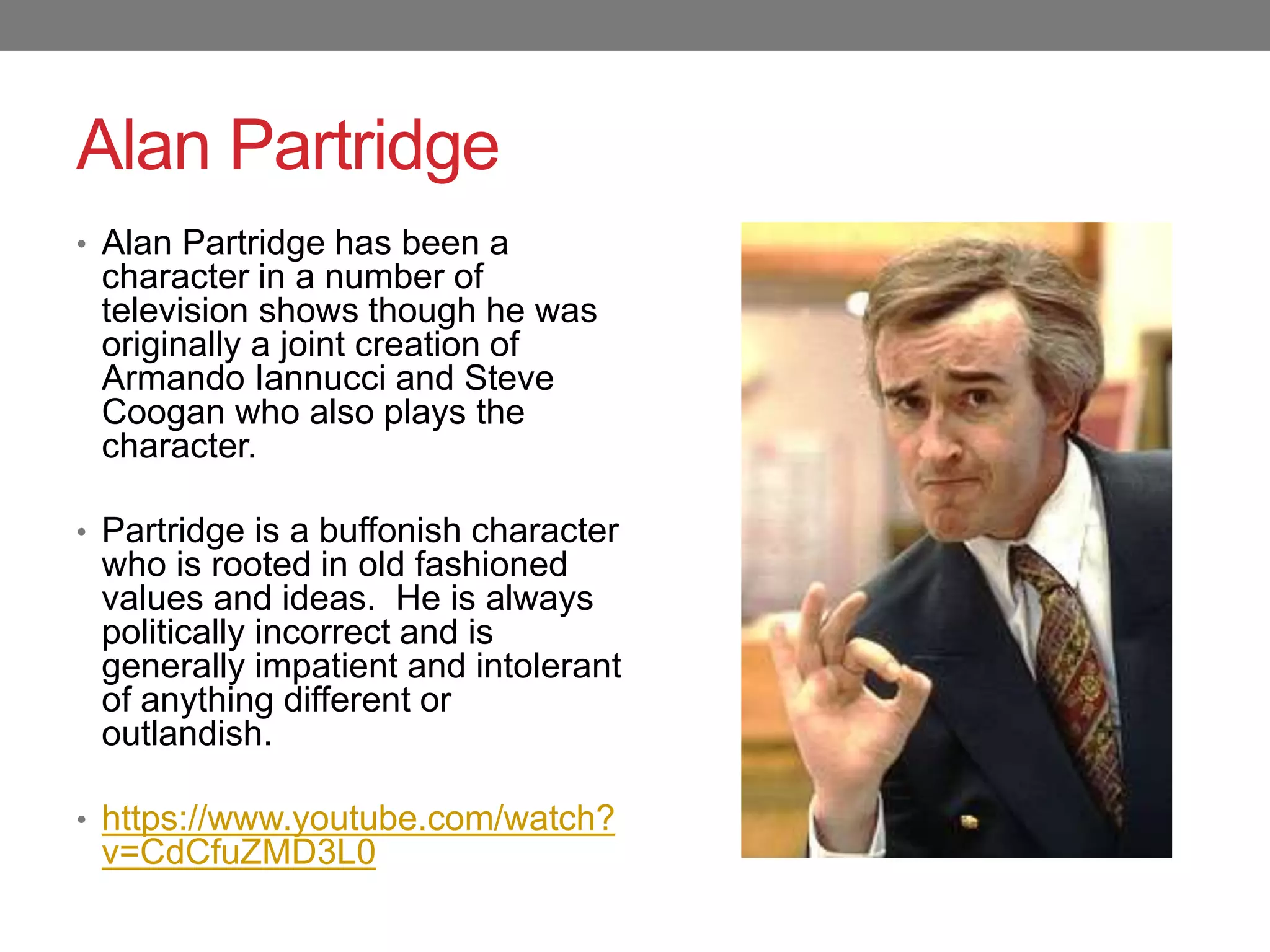 Alan Partridge
• Alan Partridge has been a
character in a number of
television shows though he was
originally a joint creation of
Armando Iannucci and Steve
Coogan who also plays the
character.
• Partridge is a buffonish character
who is rooted in old fashioned
values and ideas. He is always
politically incorrect and is
generally impatient and intolerant
of anything different or
outlandish.
• https://www.youtube.com/watch?
v=CdCfuZMD3L0
 