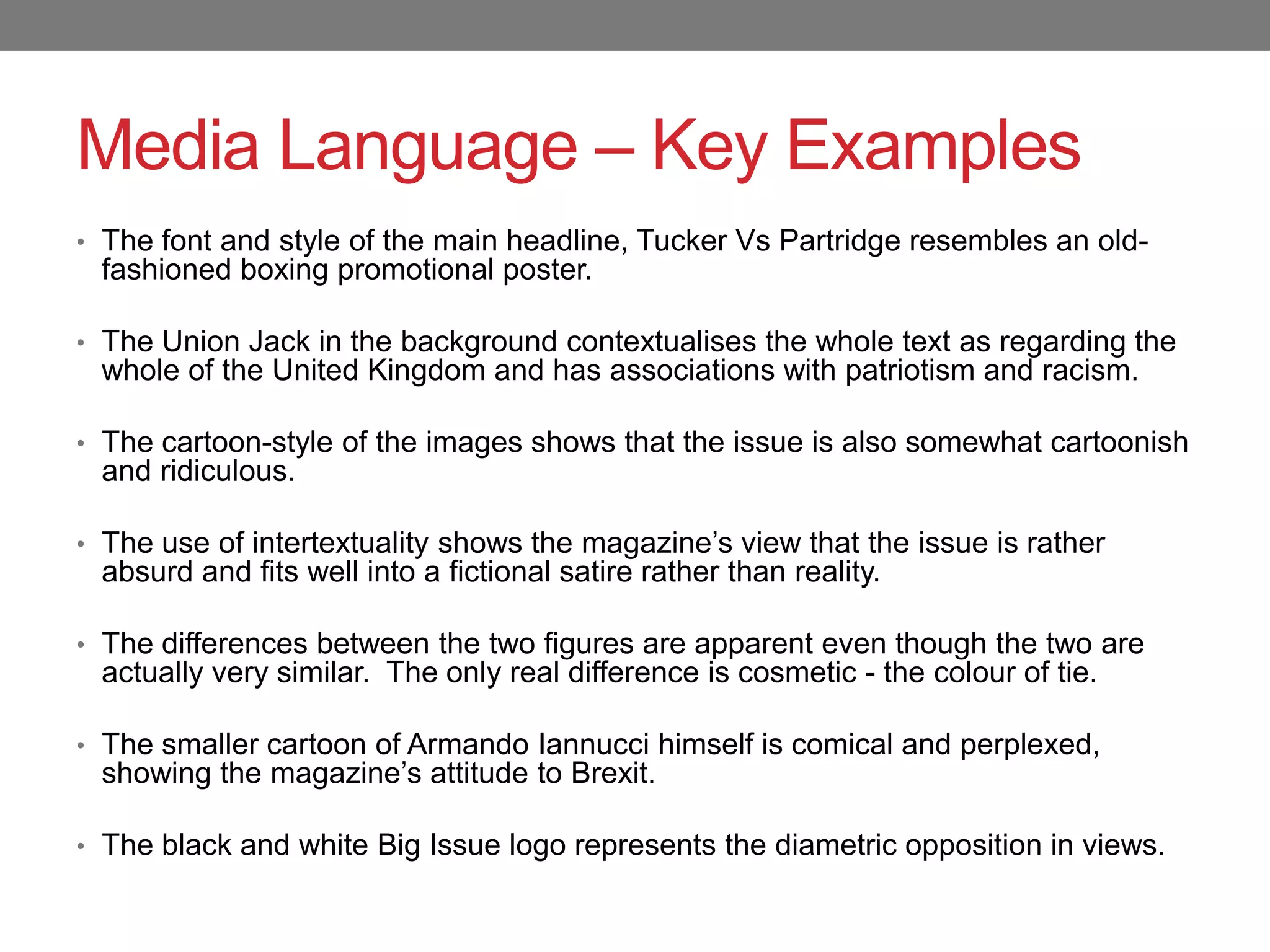 Media Language – Key Examples
• The font and style of the main headline, Tucker Vs Partridge resembles an old-
fashioned boxing promotional poster.
• The Union Jack in the background contextualises the whole text as regarding the
whole of the United Kingdom and has associations with patriotism and racism.
• The cartoon-style of the images shows that the issue is also somewhat cartoonish
and ridiculous.
• The use of intertextuality shows the magazine’s view that the issue is rather
absurd and fits well into a fictional satire rather than reality.
• The differences between the two figures are apparent even though the two are
actually very similar. The only real difference is cosmetic - the colour of tie.
• The smaller cartoon of Armando Iannucci himself is comical and perplexed,
showing the magazine’s attitude to Brexit.
• The black and white Big Issue logo represents the diametric opposition in views.
 