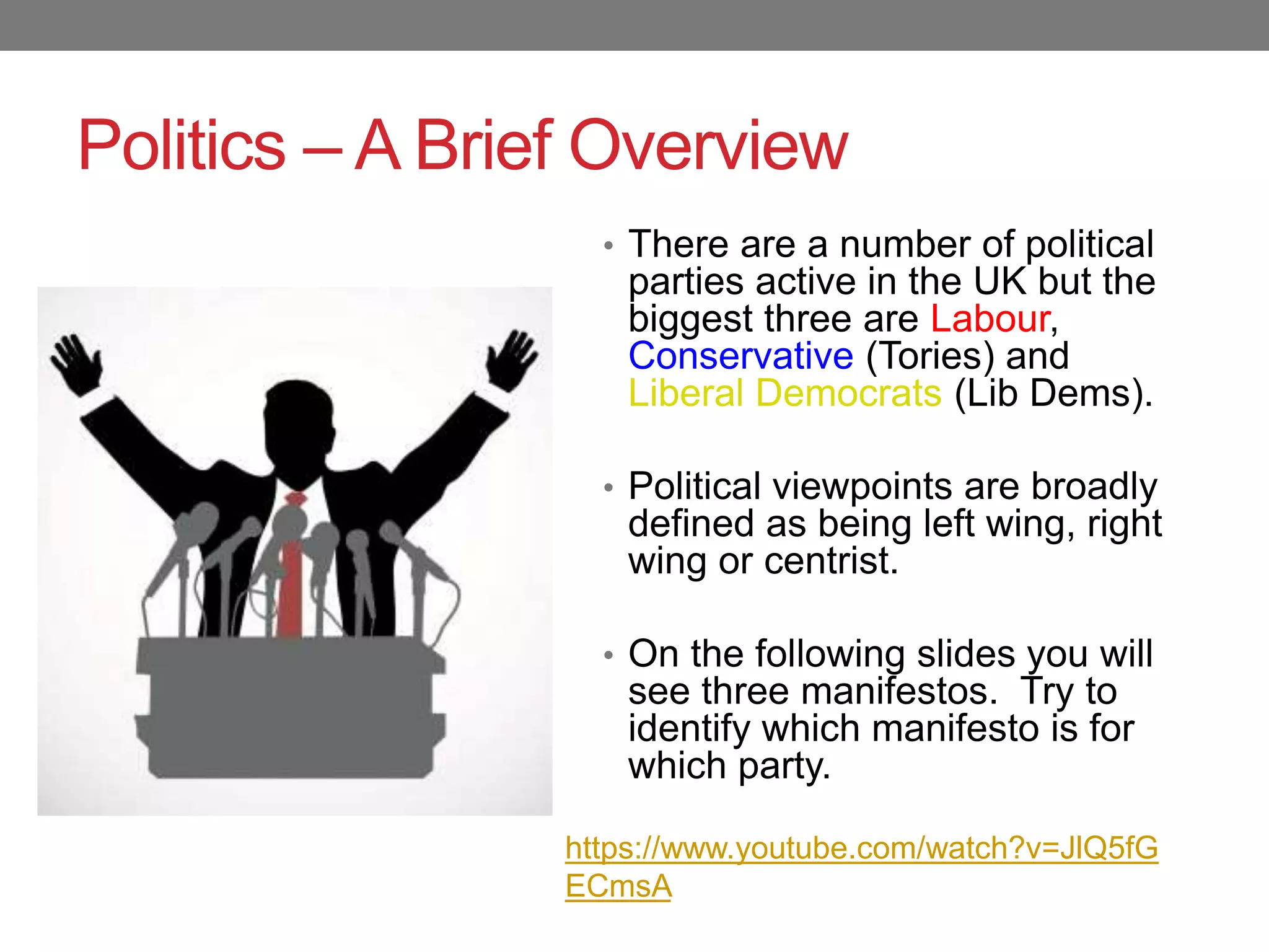 Politics – A Brief Overview
• There are a number of political
parties active in the UK but the
biggest three are Labour,
Conservative (Tories) and
Liberal Democrats (Lib Dems).
• Political viewpoints are broadly
defined as being left wing, right
wing or centrist.
• On the following slides you will
see three manifestos. Try to
identify which manifesto is for
which party.
https://www.youtube.com/watch?v=JlQ5fG
ECmsA
 