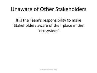 Unaware of Other Stakeholders
  It is the Team’s responsibility to make
 Stakeholders aware of their place in the
                ‘ecosystem’




                © Matthew Salerno 2012
 