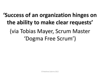 ‘Success of an organization hinges on
  the ability to make clear requests’
   (via Tobias Mayer, Scrum Master
         ‘Dogma Free Scrum’)




               © Matthew Salerno 2012
 