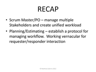 RECAP
• Scrum Master/PO – manage multiple
  Stakeholders and create unified workload
• Planning/Estimating – establish a protocol for
  managing workflow. Working vernacular for
  requester/responder interaction




                   © Matthew Salerno 2012
 