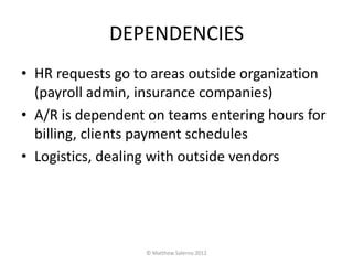DEPENDENCIES
• HR requests go to areas outside organization
  (payroll admin, insurance companies)
• A/R is dependent on teams entering hours for
  billing, clients payment schedules
• Logistics, dealing with outside vendors




                  © Matthew Salerno 2012
 