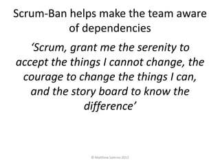 Scrum-Ban helps make the team aware
          of dependencies
   ‘Scrum, grant me the serenity to
accept the things I cannot change, the
 courage to change the things I can,
   and the story board to know the
              difference’



               © Matthew Salerno 2012
 