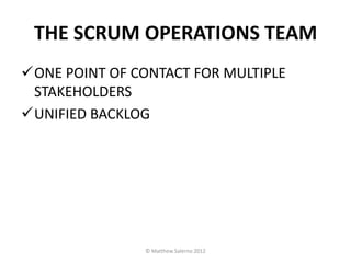 THE SCRUM OPERATIONS TEAM
ONE POINT OF CONTACT FOR MULTIPLE
 STAKEHOLDERS
UNIFIED BACKLOG




               © Matthew Salerno 2012
 