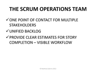 THE SCRUM OPERATIONS TEAM
ONE POINT OF CONTACT FOR MULTIPLE
 STAKEHOLDERS
UNIFIED BACKLOG
PROVIDE CLEAR ESTIMATES FOR STORY
 COMPLETION – VISIBLE WORKFLOW




               © Matthew Salerno 2012
 