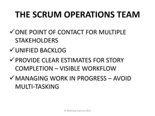 THE SCRUM OPERATIONS TEAM
ONE POINT OF CONTACT FOR MULTIPLE
 STAKEHOLDERS
UNIFIED BACKLOG
PROVIDE CLEAR ESTIMATES FOR STORY
 COMPLETION – VISIBLE WORKFLOW
MANAGING WORK IN PROGRESS – AVOID
 MULTI-TASKING


               © Matthew Salerno 2012
 