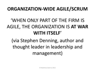 ORGANIZATION-WIDE AGILE/SCRUM

 ‘WHEN ONLY PART OF THE FIRM IS
AGILE, THE ORGANIZATION IS AT WAR
            WITH ITSELF’
  (via Stephen Denning, author and
   thought leader in leadership and
            management)

             © Matthew Salerno 2012
 