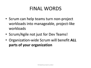 FINAL WORDS
• Scrum can help teams turn non-project
  workloads into manageable, project-like
  workloads
• Scrum/Agile not just for Dev Teams!
• Organization-wide Scrum will benefit ALL
  parts of your organization



                   © Matthew Salerno 2012
 