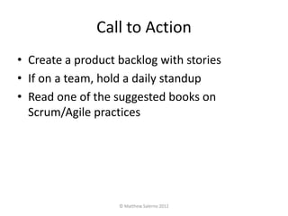 Call to Action
• Create a product backlog with stories
• If on a team, hold a daily standup
• Read one of the suggested books on
  Scrum/Agile practices




                   © Matthew Salerno 2012
 