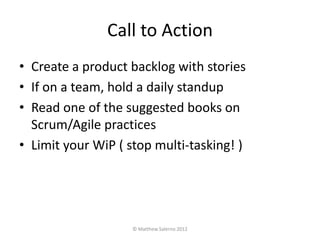Call to Action
• Create a product backlog with stories
• If on a team, hold a daily standup
• Read one of the suggested books on
  Scrum/Agile practices
• Limit your WiP ( stop multi-tasking! )




                   © Matthew Salerno 2012
 