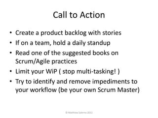 Call to Action
• Create a product backlog with stories
• If on a team, hold a daily standup
• Read one of the suggested books on
  Scrum/Agile practices
• Limit your WiP ( stop multi-tasking! )
• Try to identify and remove impediments to
  your workflow (be your own Scrum Master)


                  © Matthew Salerno 2012
 