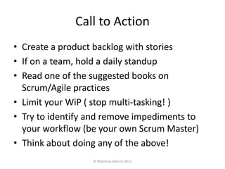 Call to Action
• Create a product backlog with stories
• If on a team, hold a daily standup
• Read one of the suggested books on
  Scrum/Agile practices
• Limit your WiP ( stop multi-tasking! )
• Try to identify and remove impediments to
  your workflow (be your own Scrum Master)
• Think about doing any of the above!
                  © Matthew Salerno 2012
 