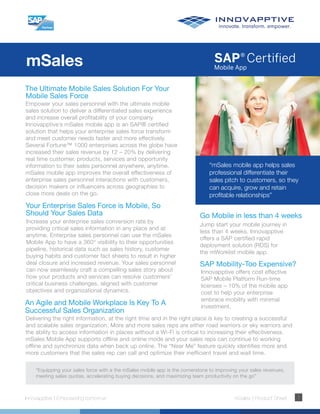 mSales
Innovapptive | Empowering tomorrow mSales | Product Sheet 1
The Ultimate Mobile Sales Solution For Your
Mobile Sales Force
Empower your sales personnel with the ultimate mobile
sales solution to deliver a differentiated sales experience
and increase overall profitability of your company.
Innovapptive’s mSales mobile app is an SAP® certified
solution that helps your enterprise sales force transform
and meet customer needs faster and more effectively.
Several Fortune™ 1000 enterprises across the globe have
increased their sales revenue by 12 – 20% by delivering
real time customer, products, services and opportunity
information to their sales personnel anywhere, anytime.
mSales mobile app improves the overall effectiveness of
enterprise sales personnel interactions with customers,
decision makers or influencers across geographies to
close more deals on the go.
“mSales mobile app helps sales
professional differentiate their
sales pitch to customers, so they
can acquire, grow and retain
profitable relationships”
Your Enterprise Sales Force is Mobile, So
Should Your Sales Data
Increase your enterprise sales conversion rate by
providing critical sales information in any place and at
anytime. Enterprise sales personnel can use the mSales
Mobile App to have a 360° visibility to their opportunities
pipeline, historical data such as sales history, customer
buying habits and customer fact sheets to result in higher
deal closure and increased revenue. Your sales personnel
can now seamlessly craft a compelling sales story about
how your products and services can resolve customers’
critical business challenges, aligned with customer
objectives and organizational dynamics.
An Agile and Mobile Workplace Is Key To A
Successful Sales Organization
Delivering the right information, at the right time and in the right place is key to creating a successful
and scalable sales organization. More and more sales reps are either road warriors or sky warriors and
the ability to access information in places without a Wi-Fi is critical to increasing their effectiveness.
mSales Mobile App supports offline and online mode and your sales reps can continue to working
offline and synchronize data when back up online. The “Near Me” feature quickly identifies more and
more customers that the sales rep can call and optimize their inefficient travel and wait time.
“Equipping your sales force with a the mSales mobile app is the cornerstone to improving your sales revenues,
meeting sales quotas, accelerating buying decisions, and maximizing team productivity on the go”
Go Mobile in less than 4 weeks
Jump start your mobile journey in
less than 4 weeks. Innovapptive
offers a SAP certified rapid
deployment solution (RDS) for
the mWorklist mobile app.
SAP Mobility-Too Expensive?
Innovapptive offers cost effective
SAP Mobile Platform Run-time
licenses – 10% of the mobile app
cost to help your enterprise
embrace mobility with minimal
investment.
 