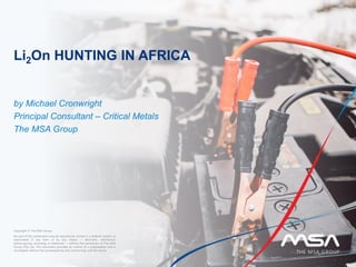 Li2On HUNTING IN AFRICA
by Michael Cronwright
Principal Consultant – Critical Metals
The MSA Group
Copyright © The MSA Group
No part of this publication may be reproduced, stored in a retrieval system, or
transmitted in any form or by any means — electronic, mechanical,
photocopying, recording, or otherwise — without the permission of The MSA
Group (Pty) Ltd. This document provides an outline of a presentation and is
incomplete without the accompanying oral commentary and discussion.
 