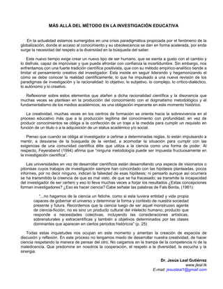 MÁS ALLÁ DEL MÉTODO EN LA INVESTIGACIÓN EDUCATIVA


   En la actualidad estamos sumergidos en una crisis paradigmática propiciada por el fenómeno de la
globalización, donde el acceso al conocimiento y su obsolescencia se dan en forma acelerada, por ende
surge la necesidad del respeto a la diversidad en la búsqueda del saber.

    Este nuevo tiempo exige crear un nuevo tipo de ser humano, que se sienta a gusto con el cambio y
lo disfrute, capaz de improvisar y que pueda afrontar con confianza la incertidumbre. Sin embargo, nos
enfrentamos con una fuerte tradición científica positivista, que con su método empírico-analítico tiende a
limitar el pensamiento creativo del investigador. Esta insiste en seguir liderando y hegemonizando el
cómo se debe conocer la realidad científicamente; lo que ha impulsado a una nueva revisión de los
paradigmas de investigación y la racionalidad: lo objetivo, lo subjetivo, lo complejo, lo crítico-dialéctico,
lo autónomo y lo creativo.

   Reflexionar sobre estos elementos que atañen a dicha racionalidad científica y la disonancia que
muchas veces se plantean en la producción del conocimiento con el dogmatismo metodológico y el
fundamentalismo de los medios académicos, es una obligación imperante en este momento histórico.

   La creatividad, muchas veces en los centros de formación se orienta hacia la sobrevivencia en el
proceso educativo más que a la producción legítima del conocimiento con profundidad; en vez de
producir conocimientos se obliga a la confección de un traje a la medida para cumplir un requisito en
función de un titulo o a la adquisición de un status académico y/o social.

    Pienso que cuando se obliga al investigador a ceñirse a determinadas reglas, lo están impulsando a
mentir, a desviarse de la búsqueda de la verdad, a acomodar la situación para cumplir con las
exigencias de una comunidad científica élite que utiliza a la ciencia como una forma de poder. Al
respecto, Feyerabend (1994) afirma que “ninguna metodología puede ser impuesta fructuosamente en
la investigación científica”.

    Las universidades en vez de desarrollar científicos están desarrollando una especie de visionarios o
pitonisas cuyos trabajos de investigación siempre han concordado con las hipótesis planteadas, pocos
informes, por no decir ninguno, indican la falsedad de esas hipótesis; ni pensarlo aunque así ocurriera
se ha transmitido la creencia de que es mal visto, de que se ha fracasado; se transmite la incapacidad
del investigador de ser certero y eso lo lleva muchas veces a forjar los resultados ¿Estas concepciones
forman investigadores? ¿Eso es hacer ciencia? Cabe señalar las palabras de Fals Borda, (1981):

          “...no hagamos de la ciencia un fetiche, como si esta tuviera entidad y vida propia
       capaces de gobernar el universo y determinar la forma y contexto de nuestra sociedad
       presente y futura. Recordemos que la ciencia luego de ser aquel monstruoso agente
       de ciencia-ficción, no es sino un producto cultural del intelecto humano; producto que
       responde a necesidades colectivas, incluyendo las consideraciones artísticas,
       sobrenaturales y extracientíficas y también a objetivos determinados por las clases
       dominantes que aparecen en ciertos periodos históricos” (p. 25)

   Todas estas inquietudes nos ocupan en este momento y ameritan la creación de espacios de
discusión y reflexión. En este proceso no tengamos miedo de desarrollar nuestra creatividad, de hacer
ciencia respetando la manera de pensar del otro. No caigamos en la trampa de la competencia ni de la
maledicencia. Que predomine en nosotros la cooperación, el respeto a la diversidad, la escucha y la
sinergia.

                                                                                Dr. Jesús Leal Gutiérrez
                                                                                               www.jleal.tk
                                                                             E-mail: jesusleal1@gmail.com
 