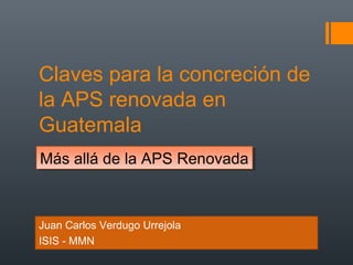 Claves para la concreción de
la APS renovada en
Guatemala
Juan Carlos Verdugo Urrejola
ISIS - MMN
Más allá de la APS RenovadaMás allá de la APS Renovada
 